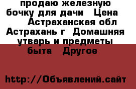 продаю железную бочку для дачи › Цена ­ 500 - Астраханская обл., Астрахань г. Домашняя утварь и предметы быта » Другое   